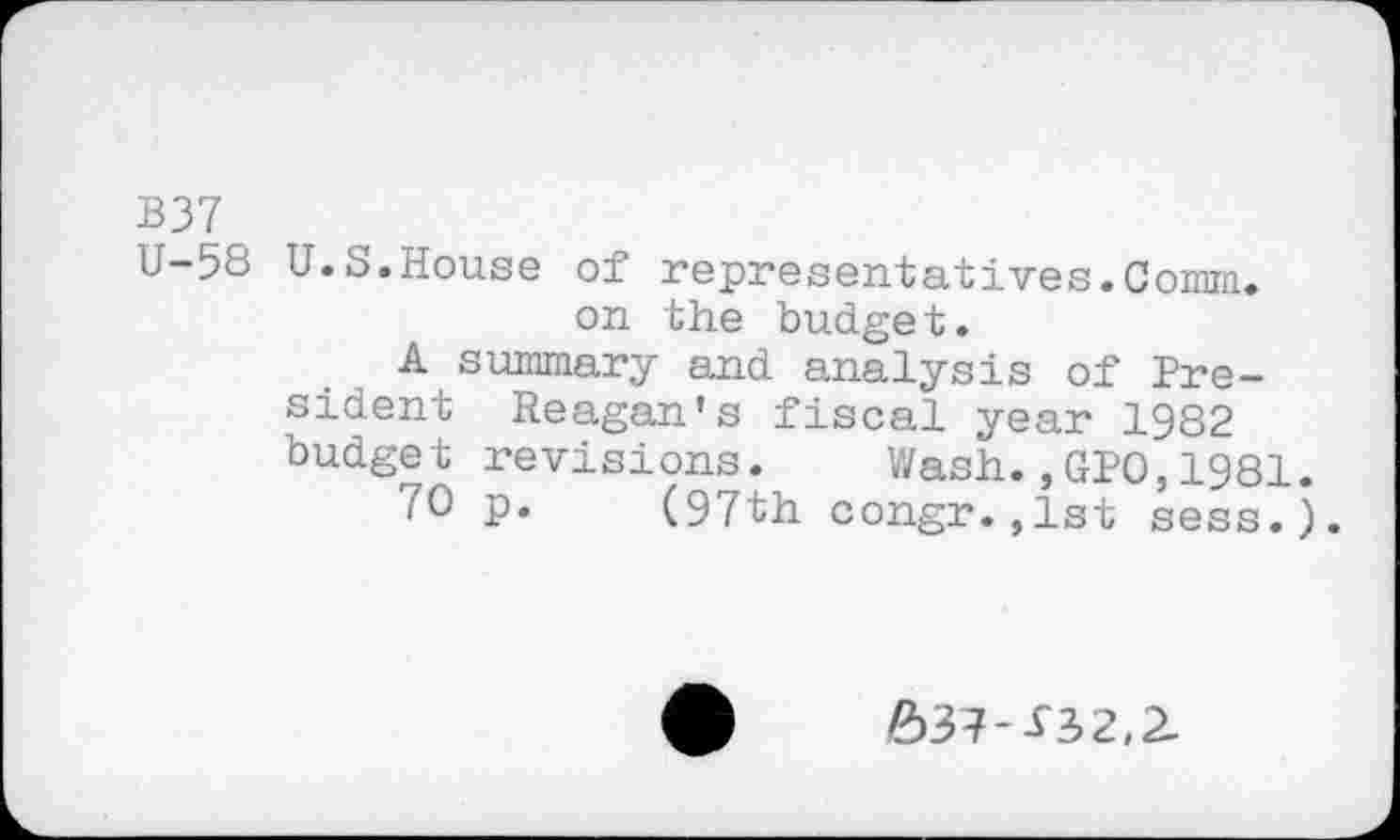 ﻿B37
U-58 U.S.House of representatives.Comm, on the budget.
A summary and analysis of President Reagan's fiscal year 1982 budget revisions. Wash.,GPO,1981 70 p. (97th congr.,1st sess.
63?--T3>2,2.